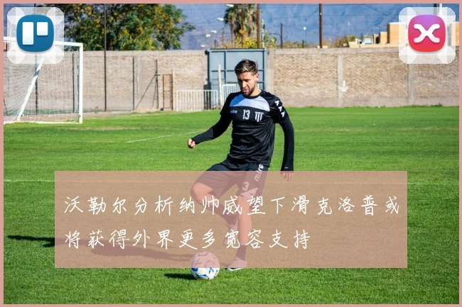 沃勒尔分析纳帅威望下滑克洛普或将获得外界更多宽容支持