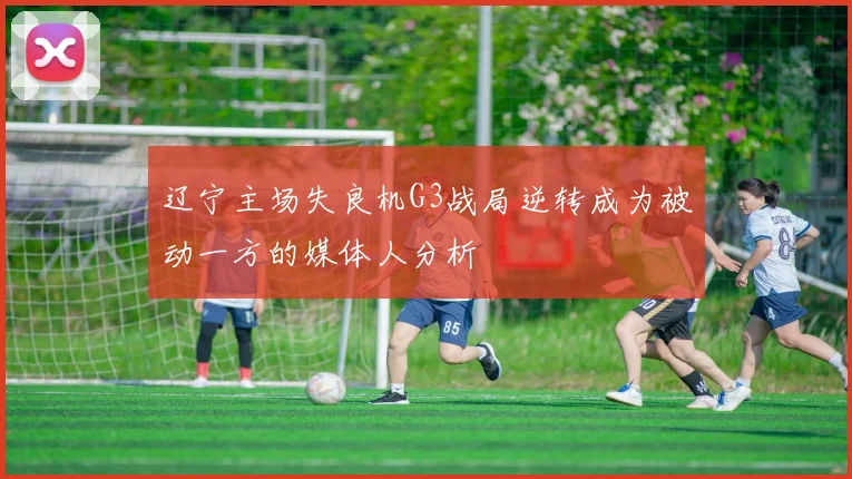 辽宁主场失良机G3战局逆转成为被动一方的媒体人分析
