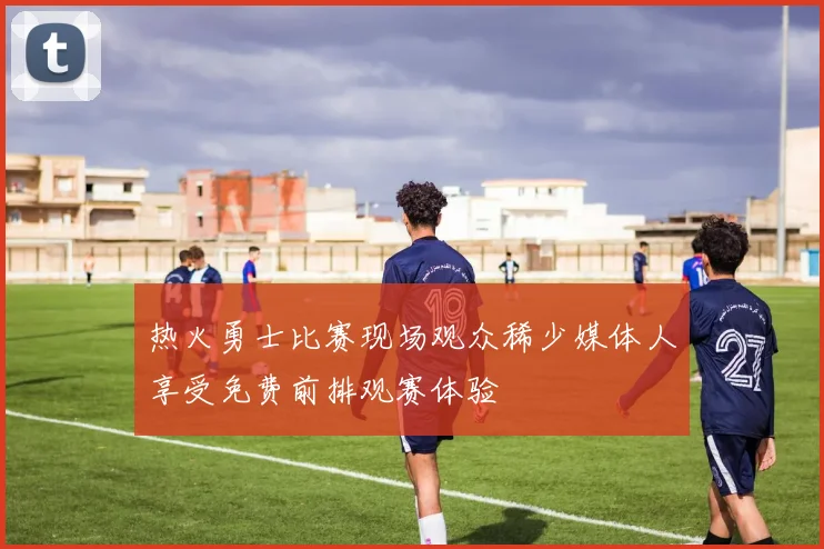 热火勇士比赛现场观众稀少媒体人享受免费前排观赛体验