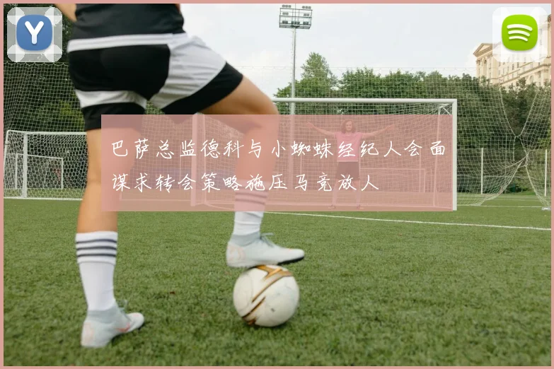 巴萨总监德科与小蜘蛛经纪人会面谋求转会策略施压马竞放人