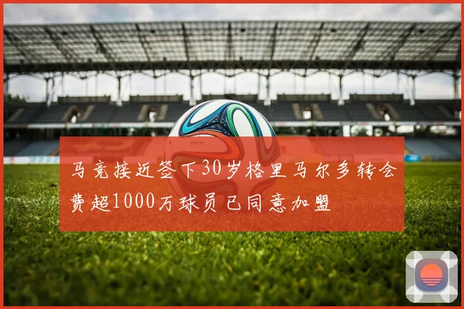 马竞接近签下30岁格里马尔多转会费超1000万球员已同意加盟