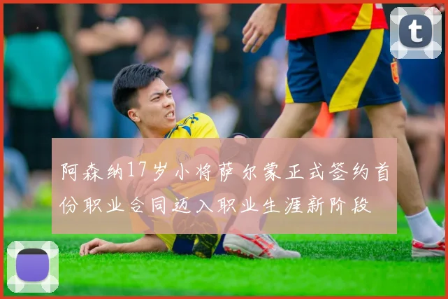 阿森纳17岁小将萨尔蒙正式签约首份职业合同迈入职业生涯新阶段
