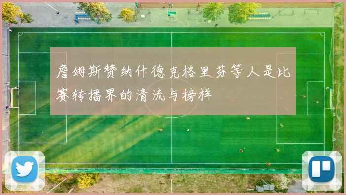 詹姆斯赞纳什德克格里芬等人是比赛转播界的清流与榜样