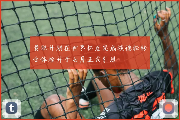 曼联计划在世界杯后完成埃德松转会体检并于七月正式引进