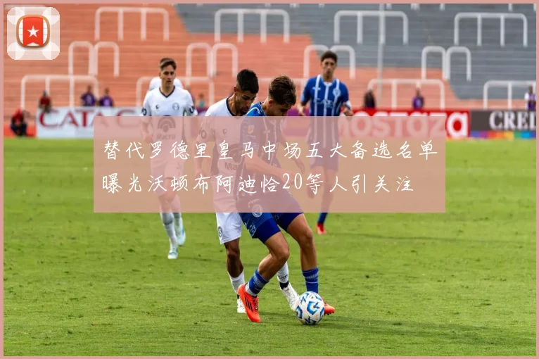 替代罗德里皇马中场五大备选名单曝光沃顿布阿迪恰20等人引关注