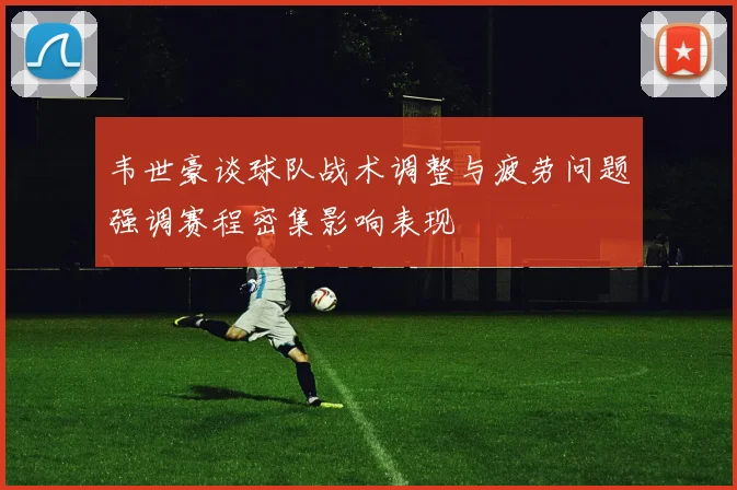 韦世豪谈球队战术调整与疲劳问题强调赛程密集影响表现