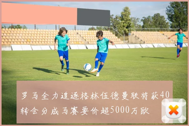 罗马全力追逐格林伍德曼联将获40转会分成马赛要价超5000万欧
