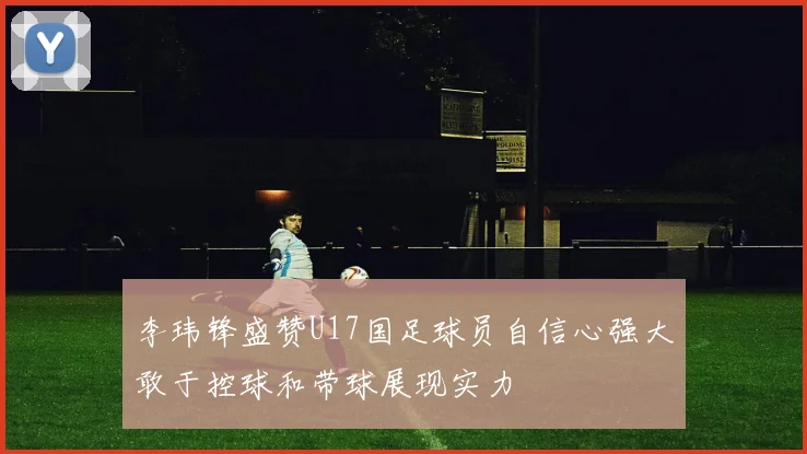 李玮锋盛赞U17国足球员自信心强大敢于控球和带球展现实力