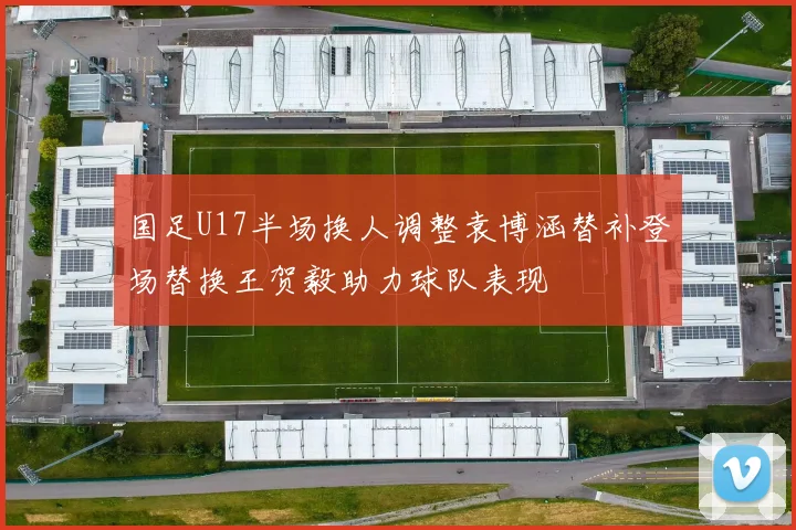 国足U17半场换人调整袁博涵替补登场替换王贺毅助力球队表现