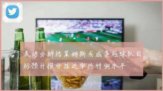 美记分析格莱姆斯或成争冠球队目标预计报价接近中产特例水平