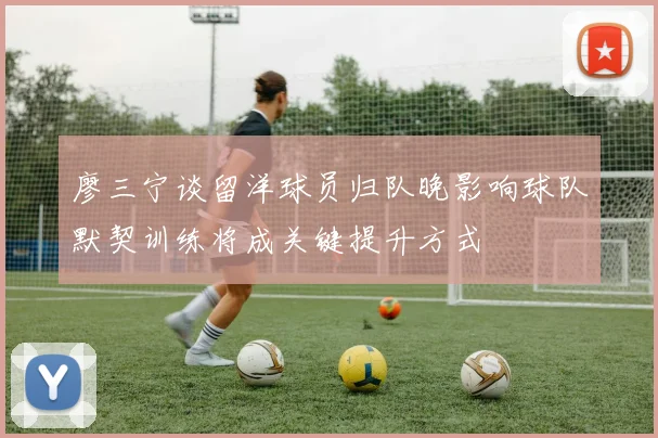 廖三宁谈留洋球员归队晚影响球队默契训练将成关键提升方式
