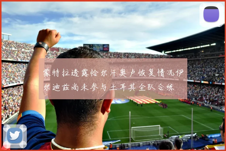 蒙特拉透露恰尔汗奥卢恢复情况伊尔迪兹尚未参与土耳其全队合练