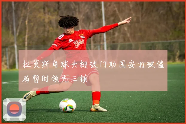 拉莫斯角球头槌破门助国安打破僵局暂时领先三镇