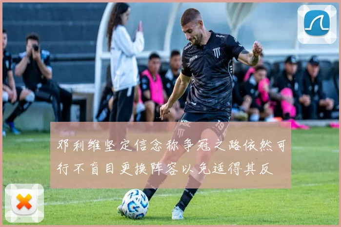 邓利维坚定信念称争冠之路依然可行不盲目更换阵容以免适得其反