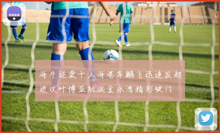 海牛逆袭十人海港牟鹏飞迅速发起进攻叶博亚助攻金永浩精彩破门