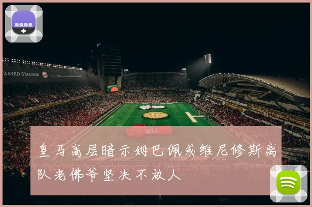皇马高层暗示姆巴佩或维尼修斯离队老佛爷坚决不放人