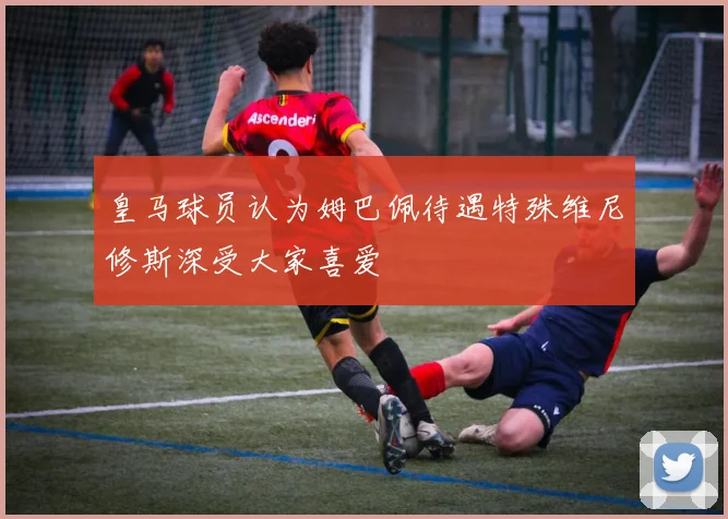 皇马球员认为姆巴佩待遇特殊维尼修斯深受大家喜爱