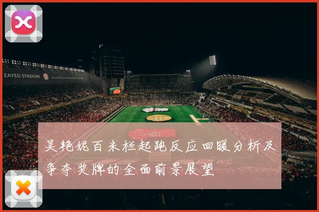 吴艳妮百米栏起跑反应回暖分析及争夺奖牌的全面前景展望