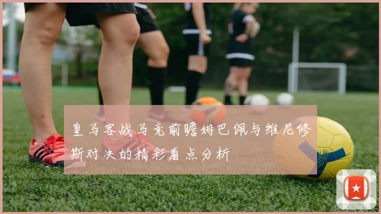皇马客战马竞前瞻姆巴佩与维尼修斯对决的精彩看点分析